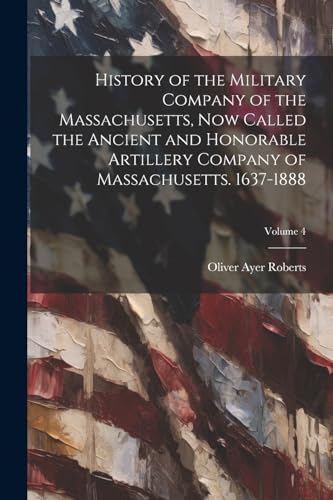 History of the Military Company of the Massachusetts, Now Called the Ancient and Honorable Artillery Company of Massachusetts. 1637-1888; Volume 4