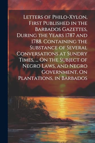 Letters of Philo-Xylon, First Published in the Barbados Gazettes, During the Years 1787 and 1788. Containing the Substance of Several Conversations at Sundry Times, ... On the Subject of Negro Laws, and Negro Government, On Plantations, in Barbados