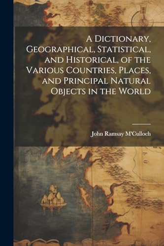 A Dictionary, Geographical, Statistical, and Historical, of the Various Countries, Places, and Principal Natural Objects in the World