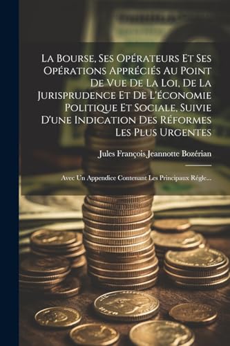 La Bourse, Ses Opérateurs Et Ses Opérations Appréciés Au Point De Vue De La Loi, De La Jurisprudence Et De L'économie Politique Et Sociale, Suivie D'une Indication Des Réformes Les Plus Urgentes ; Avec Un Appendice Contenant Les Principaux Régle...