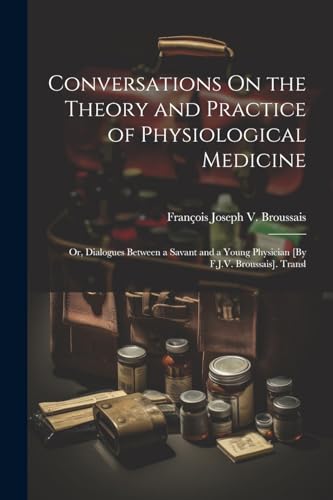 Conversations On the Theory and Practice of Physiological Medicine; Or, Dialogues Between a Savant and a Young Physician [By F.J.V. Broussais]. Transl