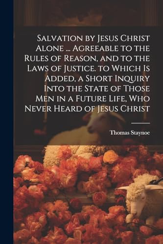 Salvation by Jesus Christ Alone ... Agreeable to the Rules of Reason, and to the Laws of Justice. to Which Is Added, a Short Inquiry Into the State of Those Men in a Future Life, Who Never Heard of Jesus Christ