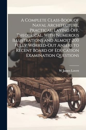 A Complete Class-book of Naval Architecture, Practical, Laying off, Theotrical, With Numerous Illustrations and Almost 200 Fully Worked-out Ansers to Recent Board of Education Examination Questions