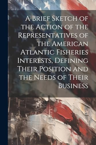 A Brief Sketch of the Action of the Representatives of the American Atlantic Fisheries Interests, Defining Their Position and the Needs of Their Business
