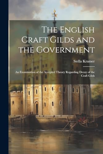 The English Craft Gilds and the Government; an Examination of the Accepted Theory Regarding Decay of the Craft Gilds