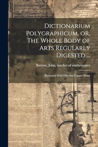 Dictionarium Polygraphicum, or, The Whole Body of Arts Regularly Digested ...