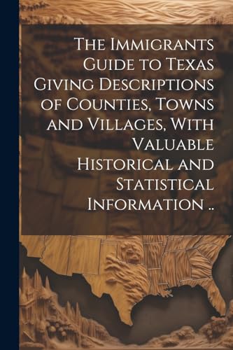 The Immigrants Guide to Texas Giving Descriptions of Counties, Towns and Villages, With Valuable Historical and Statistical Information ..