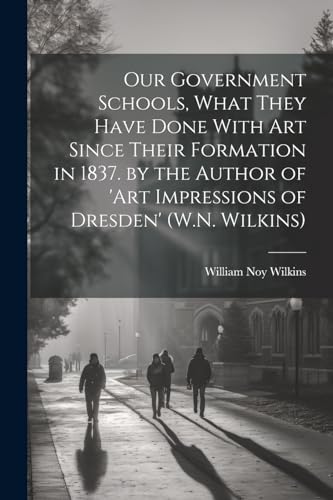 Our Government Schools, What They Have Done With Art Since Their Formation in 1837. by the Author of 'art Impressions of Dresden' (W.N. Wilkins)