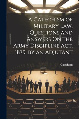 A Catechism of Military Law, Questions and Answers On the Army Discipline Act, 1879, by an Adjutant