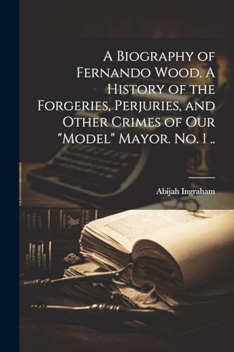 A Biography of Fernando Wood. A History of the Forgeries, Perjuries, and Other Crimes of our 'model' Mayor. No. 1 ..