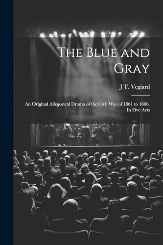 The Blue and Gray; an Original Allegorical Drama of the Civil War of 1861 to 1866. In Five Acts