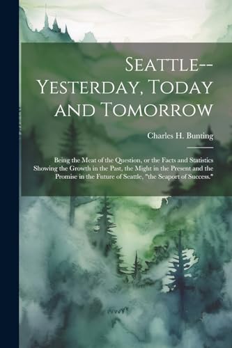 Seattle--yesterday, Today and Tomorrow; Being the Meat of the Question, or the Facts and Statistics Showing the Growth in the Past, the Might in the Present and the Promise in the Future of Seattle, 'the Seaport of Success.'