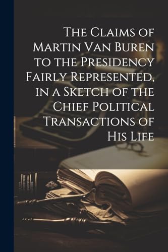 The Claims of Martin Van Buren to the Presidency Fairly Represented, in a Sketch of the Chief Political Transactions of his Life