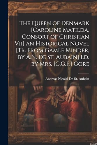 The Queen of Denmark [Caroline Matilda, Consort of Christian Vii] an Historical Novel [Tr. From Gamle Minder, by A.N. De St. Aubain] Ed. by Mrs. [C.G.F.] Gore