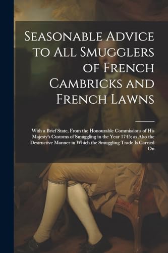 Seasonable Advice to all Smugglers of French Cambricks and French Lawns; With a Brief State, From the Honourable Commissions of His Majesty's Customs of Smuggling in the Year 1745; as Also the Destructive Manner in Which the Smuggling Trade is Carried On