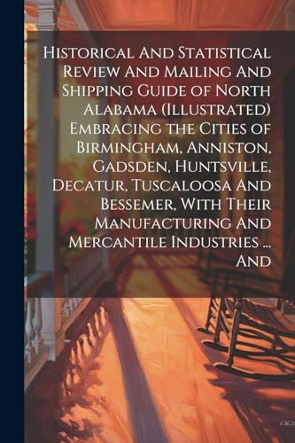 Historical And Statistical Review And Mailing And Shipping Guide of North Alabama (illustrated) Embracing the Cities of Birmingham, Anniston, Gadsden, Huntsville, Decatur, Tuscaloosa And Bessemer, With Their Manufacturing And Mercantile Industries ... And