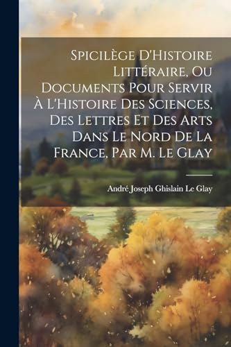 Spicilège D'Histoire Littéraire, Ou Documents Pour Servir À L'Histoire Des Sciences, Des Lettres Et Des Arts Dans Le Nord De La France, Par M. Le Glay