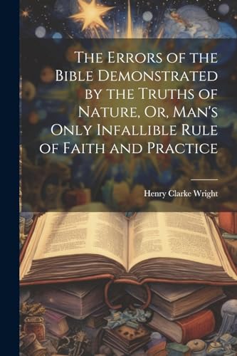The Errors of the Bible Demonstrated by the Truths of Nature, Or, Man's Only Infallible Rule of Faith and Practice