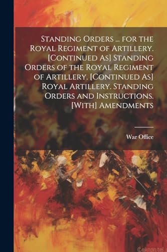 Standing Orders ... for the Royal Regiment of Artillery. [Continued As] Standing Orders of the Royal Regiment of Artillery. [Continued As] Royal Artillery. Standing Orders and Instructions. [With] Amendments