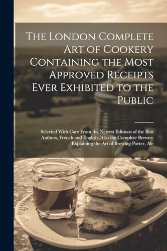 The London Complete Art of Cookery Containing the Most Approved Receipts Ever Exhibited to the Public; Selected With Care From the Newest Editions of the Best Authors, French and English. Also the Complete Brewer; Explaining the Art of Brewing Porter, Ale