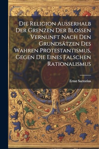 Die Religion ausserhalb der Grenzen der blossen Vernunft nach den Grundsätzen des wahren Protestantismus, gegen die eines falschen Rationalismus