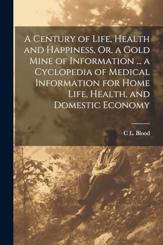 A Century of Life, Health and Happiness, Or, a Gold Mine of Information ... a Cyclopedia of Medical Information for Home Life, Health, and Domestic Economy
