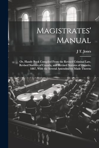 Magistrates' Manual ; Or, Handy Book Compiled From the Revised Criminal Law, Revised Statutes of Canada, and Revised Statutes of Ontario, 1887, With the Several Amendments Made Thereto