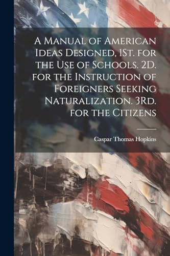 A Manual of American Ideas Designed, 1St. for the Use of Schools. 2D. for the Instruction of Foreigners Seeking Naturalization. 3Rd. for the Citizens