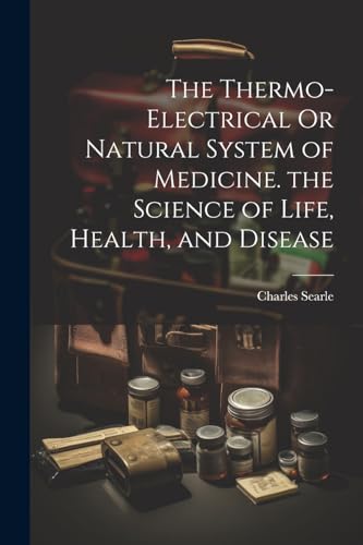 The Thermo-Electrical Or Natural System of Medicine. the Science of Life, Health, and Disease