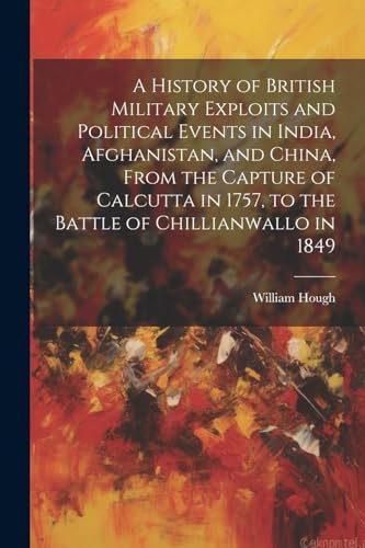 A History of British Military Exploits and Political Events in India, Afghanistan, and China, From the Capture of Calcutta in 1757, to the Battle of Chillianwallo in 1849