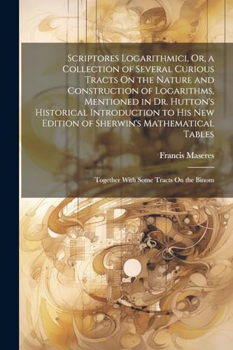 Scriptores Logarithmici, Or, a Collection of Several Curious Tracts On the Nature and Construction of Logarithms, Mentioned in Dr. Hutton's Historical Introduction to His New Edition of Sherwin's Mathematical Tables