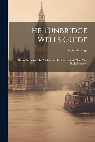 The Tunbridge Wells Guide; Or an Account of the Ancient and Present State of That Place [By J. Sprange.]