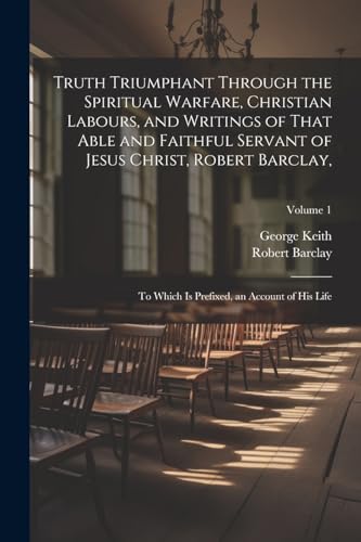 Truth Triumphant Through the Spiritual Warfare, Christian Labours, and Writings of That Able and Faithful Servant of Jesus Christ, Robert Barclay,