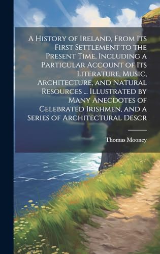 A History of Ireland, From its First Settlement to the Present Time, Including a Particular Account of its Literature, Music, Architecture, and Natural Resources ... Illustrated by Many Anecdotes of Celebrated Irishmen, and a Series of Architectural Descr