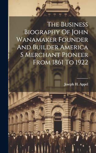 The Business Biography Of John Wanamaker Founder And Builder America S Merchant Pioneer From 1861 To 1922
