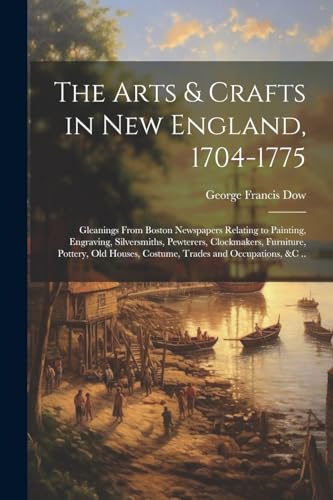 The Arts & Crafts in New England, 1704-1775; Gleanings From Boston Newspapers Relating to Painting, Engraving, Silversmiths, Pewterers, Clockmakers, Furniture, Pottery, Old Houses, Costume, Trades and Occupations, &c ..