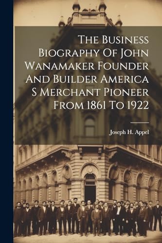 The Business Biography Of John Wanamaker Founder And Builder America S Merchant Pioneer From 1861 To 1922