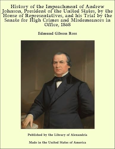 History of the Impeachment of Andrew Johnson, President of the United States, by the House of Representatives, and His Trial by the Senate for High Crimes and Misdemeanors in Office, 1868