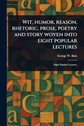 Wit, Humor, Reason, Rhetoric, Prose, Poetry and Story Woven Into Eight Popular Lectures