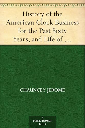 History of the American Clock Business for the Past Sixty Years, and Life of Chauncey Jerome
