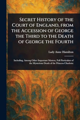 Secret History of the Court of England, From the Accession of George the Third to the Death of George the Fourth
