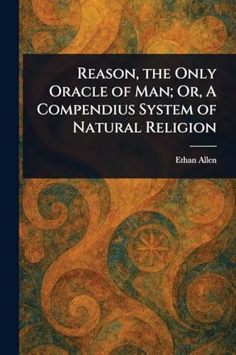 Reason, the Only Oracle of Man; Or, A Compendius System of Natural Religion