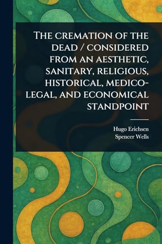 The Cremation of the Dead / Considered From an Aesthetic, Sanitary, Religious, Historical, Medico-legal, and Economical Standpoint