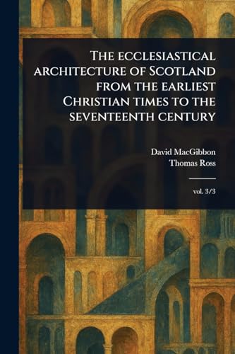 The Ecclesiastical Architecture of Scotland From the Earliest Christian Times to the Seventeenth Century