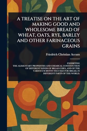 A TREATISE ON THE ART OF MAKING GOOD AND WHOLESOME BREAD OF WHEAT, OATS, RYE, BARLEY AND OTHER FARINACEOUS GRAINS