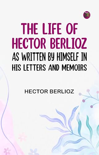The Life of Hector Berlioz as Written by Himself in His Letters and Memoirs