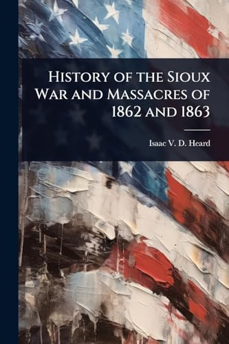 History of the Sioux War and Massacres of 1862 and 1863