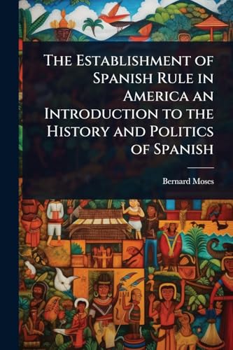 The Establishment of Spanish Rule in America an Introduction to the History and Politics of Spanish