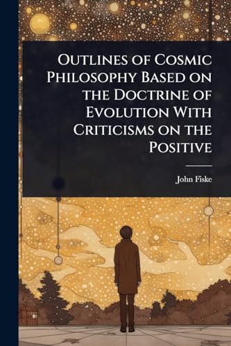 Outlines of Cosmic Philosophy Based on the Doctrine of Evolution With Criticisms on the Positive