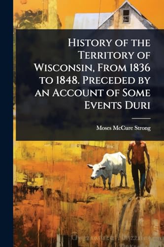History of the Territory of Wisconsin, From 1836 to 1848. Preceded by an Account of Some Events Duri